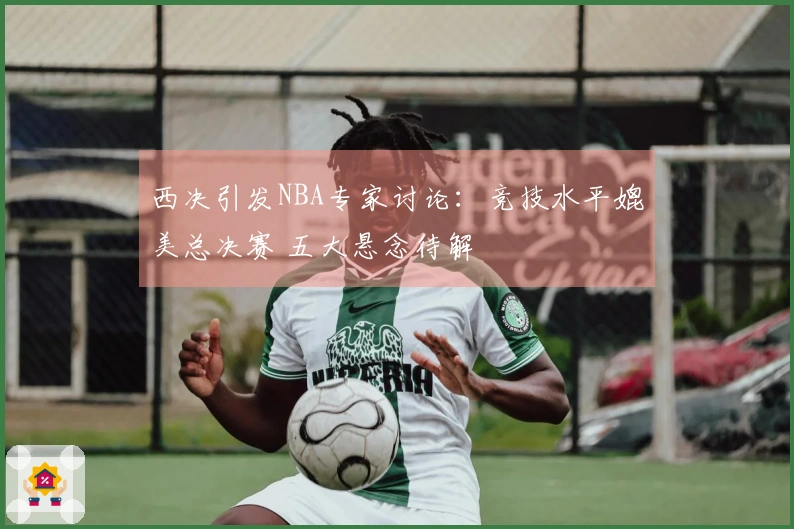 西决引发NBA专家讨论：竞技水平媲美总决赛 五大悬念待解