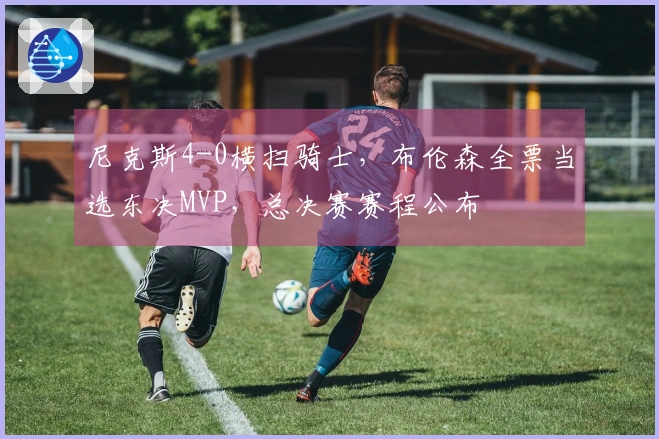 尼克斯4-0横扫骑士，布伦森全票当选东决MVP，总决赛赛程公布