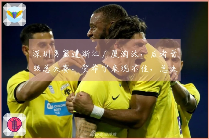 深圳男篮遭浙江广厦淘汰，后者晋级总决赛，贺希宁表现不佳，总决赛日期公布